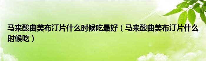 馬來(lái)酸曲美布汀片什么時(shí)候吃最好（馬來(lái)酸曲美布汀片什么時(shí)候吃）