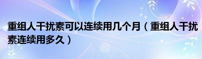 重組人干擾素可以連續(xù)用幾個(gè)月（重組人干擾素連續(xù)用多久）