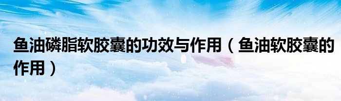 魚(yú)油磷脂軟膠囊的功效與作用（魚(yú)油軟膠囊的作用）