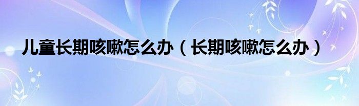 兒童長(zhǎng)期咳嗽怎么辦（長(zhǎng)期咳嗽怎么辦）