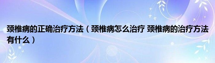 頸椎病的正確治療方法（頸椎病怎么治療 頸椎病的治療方法有什么）