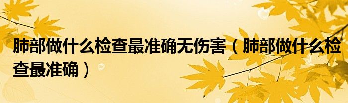 肺部做什么檢查最準(zhǔn)確無傷害（肺部做什么檢查最準(zhǔn)確）