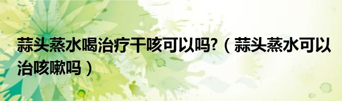 蒜頭蒸水喝治療干咳可以嗎?（蒜頭蒸水可以治咳嗽嗎）