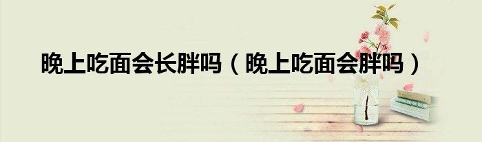 晚上吃面會(huì)長(zhǎng)胖嗎（晚上吃面會(huì)胖嗎）