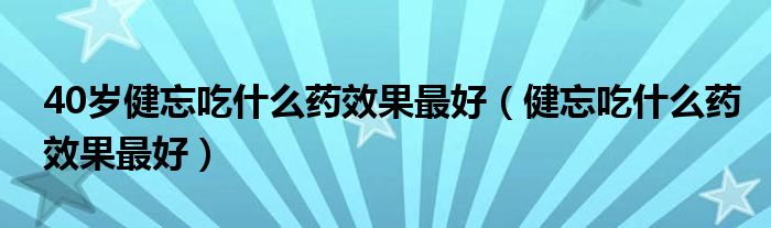 40歲健忘吃什么藥效果最好（健忘吃什么藥效果最好）