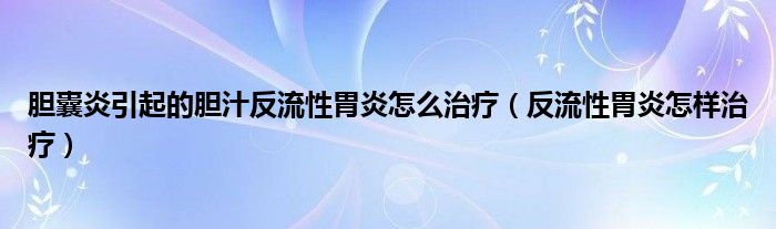 膽囊炎引起的膽汁反流性胃炎怎么治療（反流性胃炎怎樣治療）