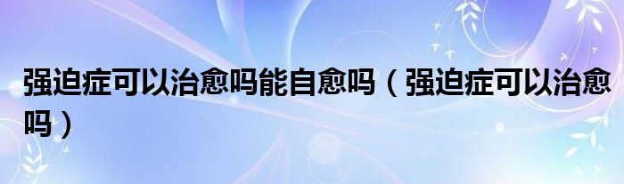 強(qiáng)迫癥可以治愈嗎能自愈嗎（強(qiáng)迫癥可以治愈嗎）