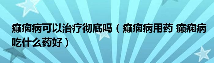 癲癇病可以治療徹底嗎（癲癇病用藥 癲癇病吃什么藥好）