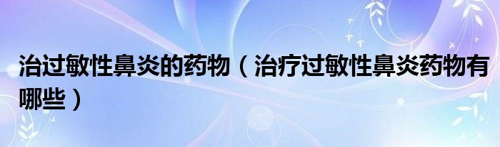 治過敏性鼻炎的藥物（治療過敏性鼻炎藥物有哪些）