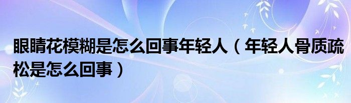 眼睛花模糊是怎么回事年輕人（年輕人骨質疏松是怎么回事）