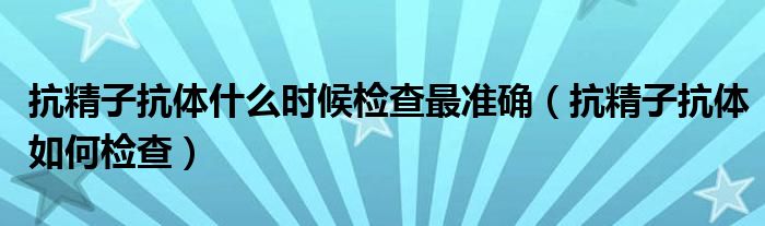 抗精子抗體什么時候檢查最準確（抗精子抗體如何檢查）