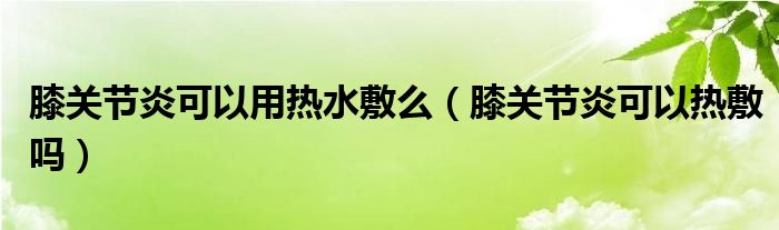 膝關節(jié)炎可以用熱水敷么（膝關節(jié)炎可以熱敷嗎）