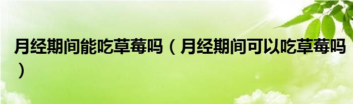 月經(jīng)期間能吃草莓嗎（月經(jīng)期間可以吃草莓嗎）