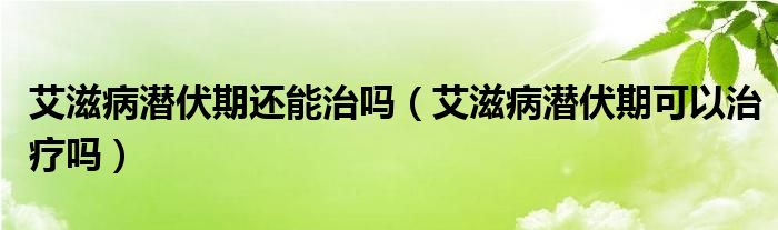 艾滋病潛伏期還能治嗎（艾滋病潛伏期可以治療嗎）