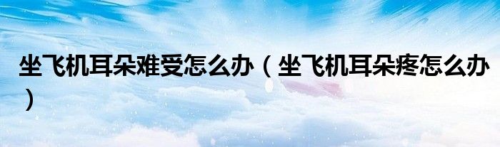 坐飛機(jī)耳朵難受怎么辦（坐飛機(jī)耳朵疼怎么辦）