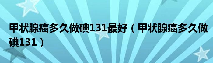 甲狀腺癌多久做碘131最好（甲狀腺癌多久做碘131）