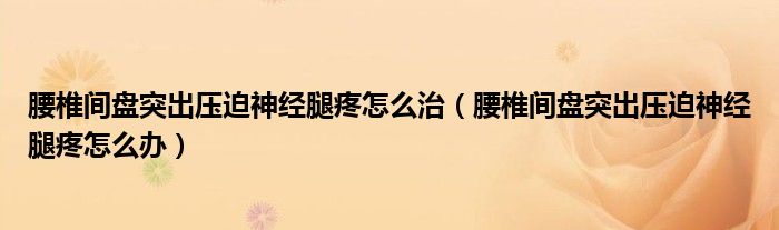 腰椎間盤突出壓迫神經腿疼怎么治（腰椎間盤突出壓迫神經腿疼怎么辦）