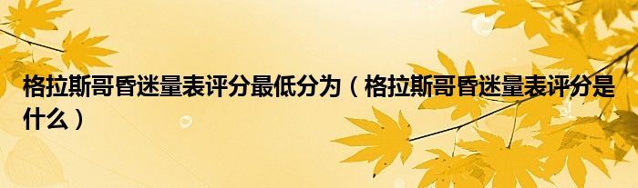 格拉斯哥昏迷量表評分最低分為（格拉斯哥昏迷量表評分是什么）