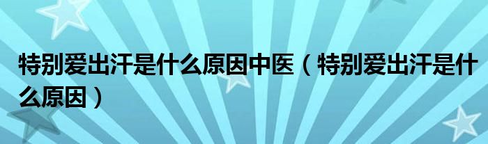 特別愛出汗是什么原因中醫(yī)（特別愛出汗是什么原因）