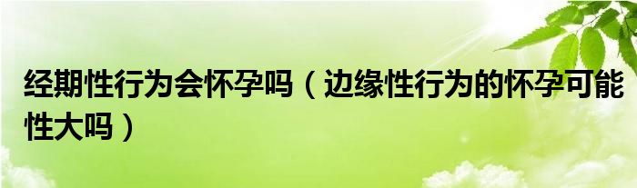 經期性行為會懷孕嗎（邊緣性行為的懷孕可能性大嗎）