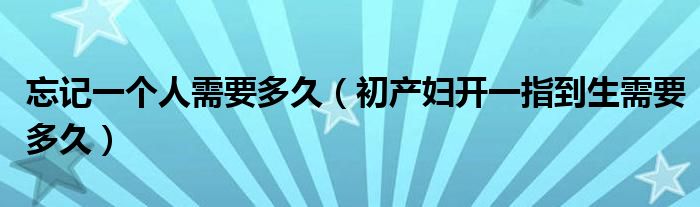 忘記一個(gè)人需要多久（初產(chǎn)婦開一指到生需要多久）