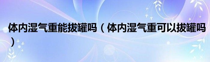 體內濕氣重能拔罐嗎（體內濕氣重可以拔罐嗎）