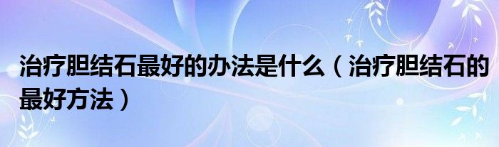 治療膽結(jié)石最好的辦法是什么（治療膽結(jié)石的最好方法）