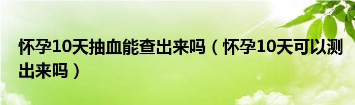 懷孕10天抽血能查出來嗎（懷孕10天可以測(cè)出來嗎）