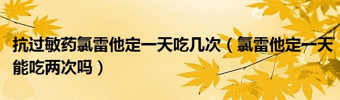 抗過敏藥氯雷他定一天吃幾次（氯雷他定一天能吃兩次嗎）