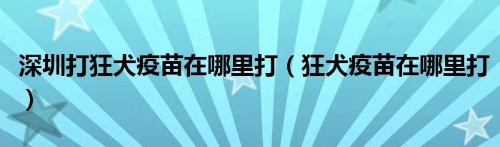 深圳打狂犬疫苗在哪里打（狂犬疫苗在哪里打）