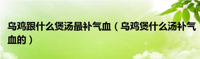 烏雞跟什么煲湯最補(bǔ)氣血（烏雞煲什么湯補(bǔ)氣血的）