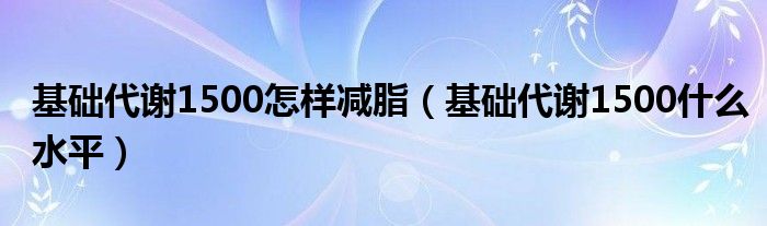 基礎代謝1500怎樣減脂（基礎代謝1500什么水平）