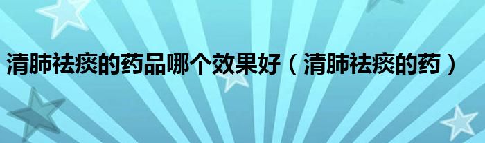 清肺祛痰的藥品哪個(gè)效果好（清肺祛痰的藥）