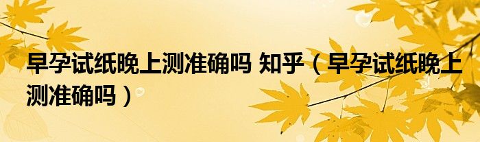 早孕試紙晚上測(cè)準(zhǔn)確嗎 知乎（早孕試紙晚上測(cè)準(zhǔn)確嗎）