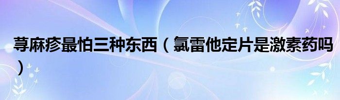 蕁麻疹最怕三種東西（氯雷他定片是激素藥嗎）