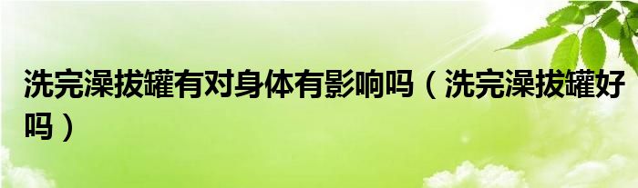 洗完澡拔罐有對身體有影響嗎（洗完澡拔罐好嗎）