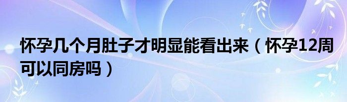 懷孕幾個(gè)月肚子才明顯能看出來（懷孕12周可以同房嗎）