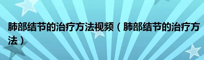 肺部結(jié)節(jié)的治療方法視頻（肺部結(jié)節(jié)的治療方法）