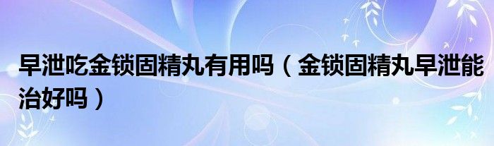 早泄吃金鎖固精丸有用嗎（金鎖固精丸早泄能治好嗎）