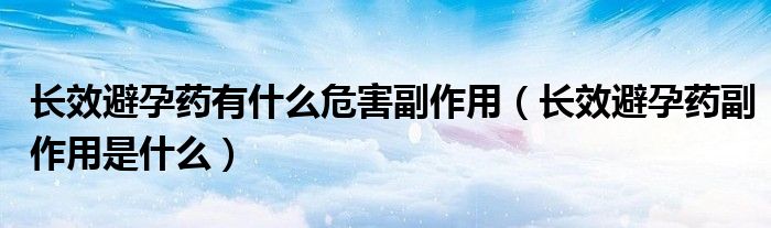 長(zhǎng)效避孕藥有什么危害副作用（長(zhǎng)效避孕藥副作用是什么）