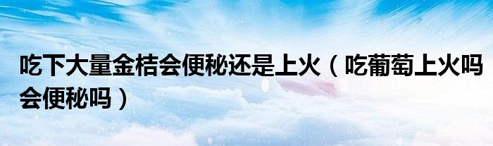 吃下大量金桔會(huì)便秘還是上火（吃葡萄上火嗎會(huì)便秘嗎）