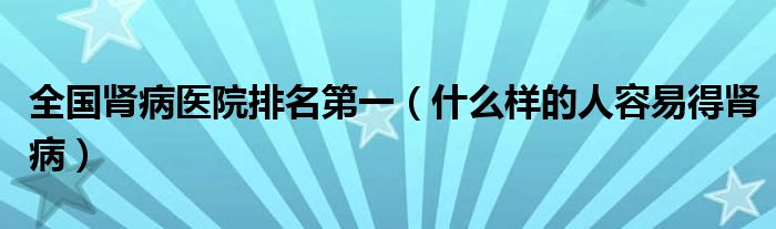 全國腎病醫(yī)院排名第一（什么樣的人容易得腎病）