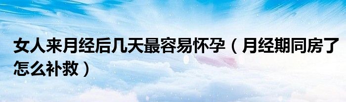 女人來(lái)月經(jīng)后幾天最容易懷孕（月經(jīng)期同房了怎么補(bǔ)救）