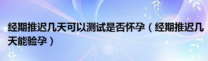 經(jīng)期推遲幾天可以測試是否懷孕（經(jīng)期推遲幾天能驗(yàn)孕）