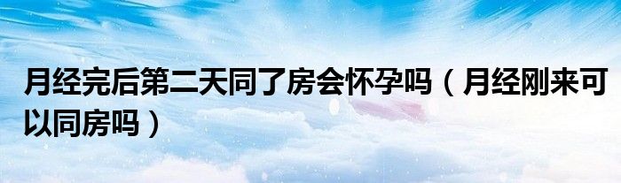 月經完后第二天同了房會懷孕嗎（月經剛來可以同房嗎）