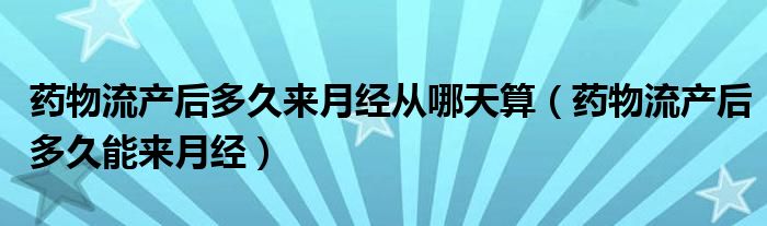 藥物流產(chǎn)后多久來月經(jīng)從哪天算（藥物流產(chǎn)后多久能來月經(jīng)）