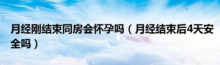 月經(jīng)剛結(jié)束同房會(huì)懷孕嗎（月經(jīng)結(jié)束后4天安全嗎）