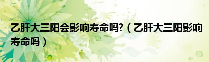 乙肝大三陽會(huì)影響壽命嗎?（乙肝大三陽影響壽命嗎）