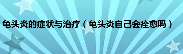 龜頭炎的癥狀與治療（龜頭炎自己會(huì)痊愈嗎）