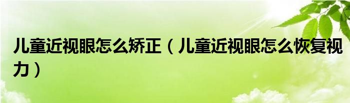 兒童近視眼怎么矯正（兒童近視眼怎么恢復(fù)視力）